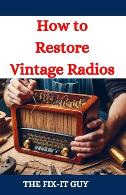 How to Restore Vintage Radios: A Step-by-Step Guide to Repairing and Refinishing Classic Tube and Transistor Radios for Collectors and Enthusiasts by Guy, The Fix-It