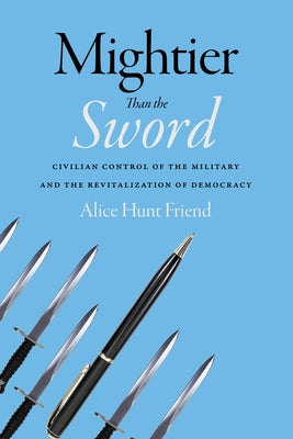 Mightier Than the Sword: Civilian Control of the Military and the Revitalization of Democracy by Friend, Alice Hunt