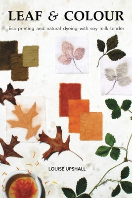Leaf and Colour: Eco-printing and natural dyeing with soy milk binder by Upshall, Louise