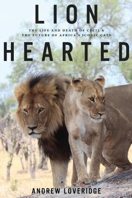 Lion Hearted: The Life and Death of Cecil & the Future of Africa's Iconic Cats by Loveridge, Andrew