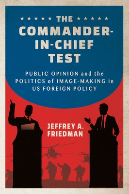 The Commander-In-Chief Test: Public Opinion and the Politics of Image-Making in Us Foreign Policy by Friedman, Jeffrey A.