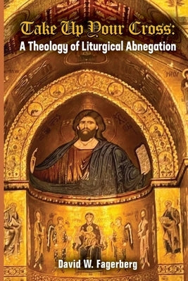 Take up Your Cross: A Theology of Liturgical Abnegation by Fagerberg, David W.