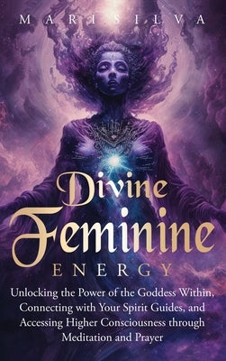 Divine Feminine Energy: Unlocking the Power of the Goddess Within, Connecting with Your Spirit Guides, and Accessing Higher Consciousness thro by Silva, Mari