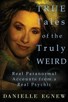 True Tales of the Truly Weird: Real Paranormal Accounts from a Real Psychic by Egnew, Danielle