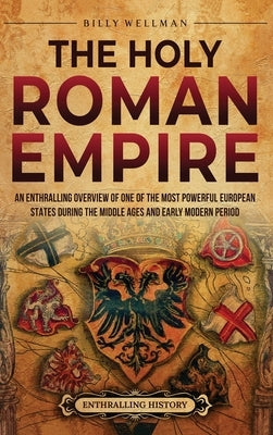 The Holy Roman Empire: An Enthralling Overview of One of the Most Powerful European States during the Middle Ages and Early Modern Period by Wellman, Billy