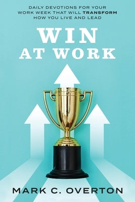 Win at Work: Daily Devotions for Your Work Week That Will Transform How You Live and Lead by Overton, Mark C.