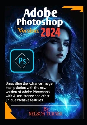 Adobe Photoshop Version 2024: Unraveling the Advance Image manipulation of the new version of Adobe Photo shop with AI assistance and other unique c by Turner, Nelson