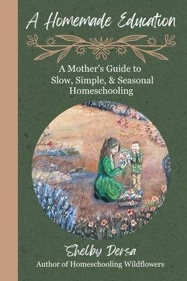 A Homemade Education: A Mother's Guide to Slow, Simple, & Seasonal Homeschooling by Dersa, Shelby