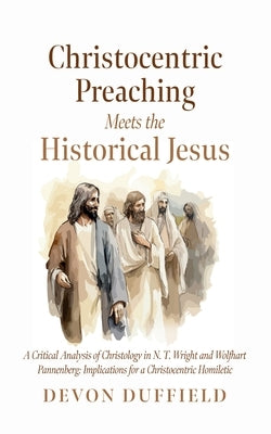 Christocentric Preaching Meets the Historical Jesus: A Critical Analysis of Christology in N.T. Wright and Wolfhart Pannenberg: Implications for a Chr by Duffield, Devon