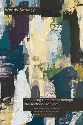 Refounding Democracy through Intersectional Activism: How Progressive Era Feminists Redefined Who We Are, and What It Means Today by Sarvasy, Wendy