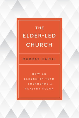 The Elder-Led Church: How an Eldership Team Shepherds a Healthy Flock by Capill, Murray