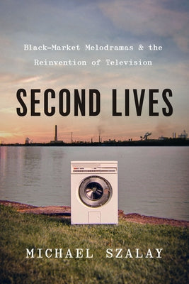 Second Lives: Black-Market Melodramas and the Reinvention of Television by Szalay, Michael