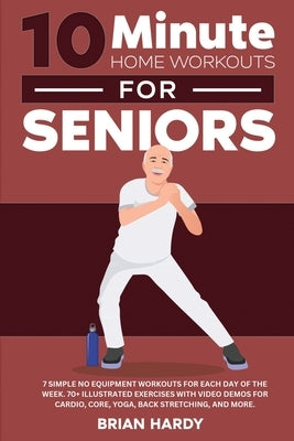 10-Minute Home Workouts for Seniors; 7 Simple No Equipment Workouts for Each Day of the Week. 70+ Illustrated Exercises with Video Demos for Cardio, C by Hardy, Brian