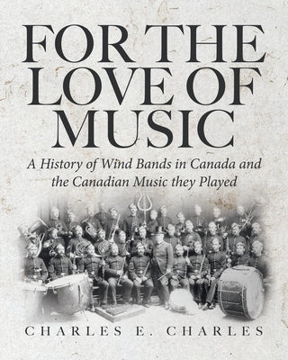 For the Love of Music: A History of Wind Bands in Canada and the Canadian Music they Played by Charles, Charles E.