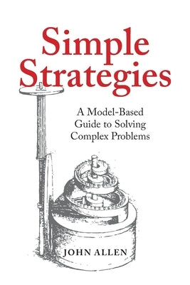 Simple Strategies: A Model-Based Guide to Solving Complex Problems by Allen, John