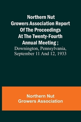 Northern Nut Growers Association Report of the Proceedings at the Twenty-Fourth Annual Meeting; Downington, Pennsylvania, September 11 and 12, 1933 by Nut Growers Association, Northern