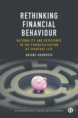 Rethinking Financial Behaviour: Rationality and Resistance in the Financialization of Everyday Life by Agunsoye, Ariane