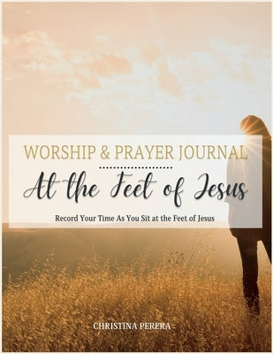 At the Feet of Jesus Worship & Prayer Journal: Worship & Prayer Journal: Record Your Time As You Sit at the Feet of Jesus. by Perera, Christina