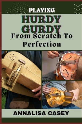 Playing Hurdy Gurdy from Scratch to Perfection: Mastering The Melodies, Crafting Musical Brilliance From The Basics Of Hurdy Gurdy To Becoming An Expe by Casey, Annalisa