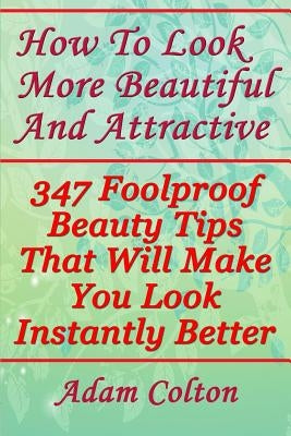 How To Look More Beautiful And Attractive: 347 Foolproof Beauty Tips That Will Make You Look Instantly Better by Colton, Adam