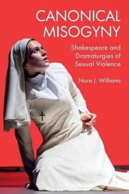 Canonical Misogyny: Shakespeare and Dramaturgies of Sexual Violence by Williams, Nora J.