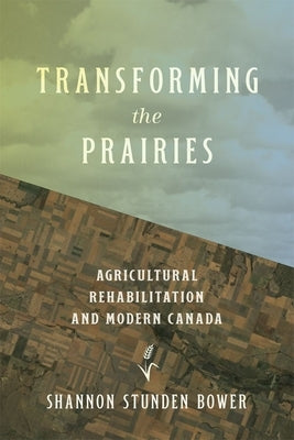 Transforming the Prairies: Agricultural Rehabilitation and Modern Canada by Stunden Bower, Shannon