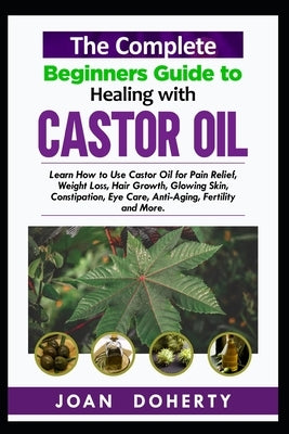 The Complete Beginners Guide to Healing with Castor Oil: Learn How to Use Castor Oil for Pin Relief, Weight Loss, Hair Growth, Glowing Skin, Constipat by Doherty, Joan