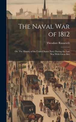 The Naval War of 1812: Or, The History of the United States Navy During the Last War With Great Brit by Roosevelt, Theodore