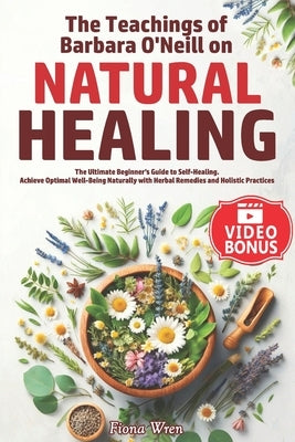 The Teachings of Barbara O'Neill on Natural Healing: The Ultimate Beginner's Guide to Self-Healing. Achieve Optimal Well-Being Naturally with Herbal R by Wren, Fiona