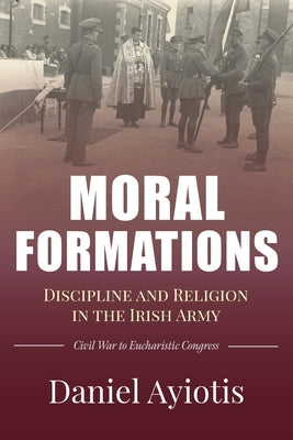 Moral Formations: Discipline and Religion in the Irish Army by Ayiotis, Daniel