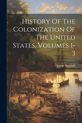 History Of The Colonization Of The United States, Volumes 1-3 by Bancroft, George