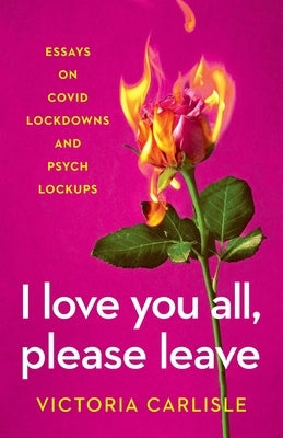 I Love You All, Please Leave: Essays on COVID Lockdowns and Psych Lockups by Carlisle, Victoria