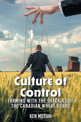 Culture of Control: Farming With the Shackles of the Canadian Wheat Board by Motiuk, Ken