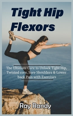 Tight Hip Flexors: The Ultimate Cure to To Unlock Tight Hip, Twisted core, Sore Shoulders & Lower back Pain with Exercises (Mobility exer by Randy, Ray