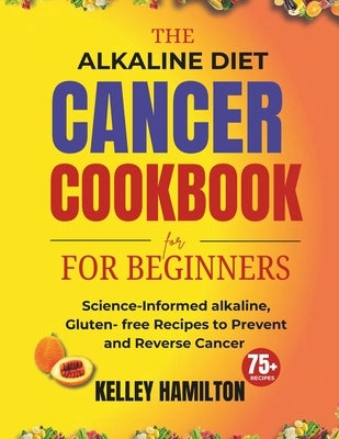 The Alkaline Diet Cancer Cookbook for beginners: Science-Informed alkaline, Gluten- free Recipes to Prevent and Reverse Cancer by Hamilton, Kelley