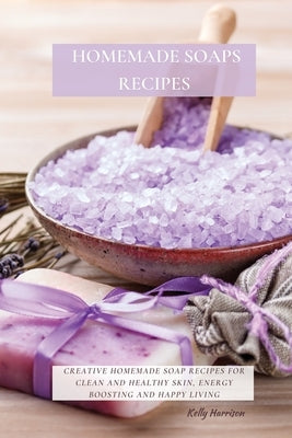 Homemade Soaps Recipes: Creative Homemade Soap Recipes for Clean and Healthy Skin, Energy Boosting and Happy Living by Harrison, Kelly