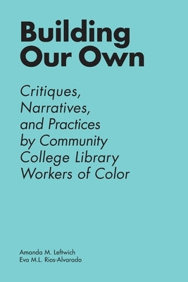 Building Our Own: Critiques, Narratives, and Practices by Community College Library Workers of Color by Leftwich, Amanda M.