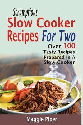 Scrumptious Slow Cooker Recipes For Two: Over 100 Tasty Recipes Prepared In A Slow Cooker by Piper, Maggie