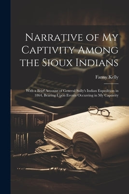 Narrative of my Captivity Among the Sioux Indians: With a Brief Account of General Sully's Indian Expedition in 1864, Bearing Upon Events Occurring in by Kelly, Fanny