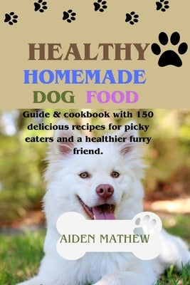 Healthy Homemade Dog Food: Guide & cookbook with 150 delicious recipes for picky eaters and a healthier furry friend. by Mathew, Aiden