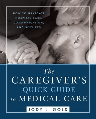 The Caregiver's Quick Guide to Medical Care: How To Navigate Hospital Care, Communication, And Services by Gold, Jody L.