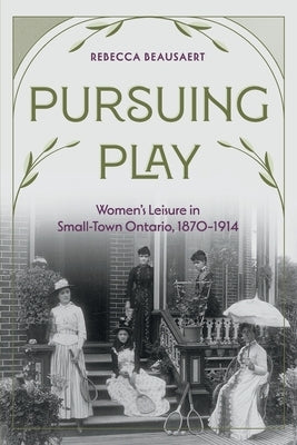 Pursuing Play: Women's Leisure in Small-Town Ontario, 1870-1914 by Beausaert, Rebecca