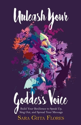 Unleash Your Goddess Voice: Build Your Resilience to Speak Up, Sing Out, and Spread Your Message by Flores, Sara Giita
