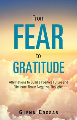 From Fear to Gratitude: Affirmations to Build a Positive Future and Eliminate Those Negative Thoughts by Cossar, Glenn