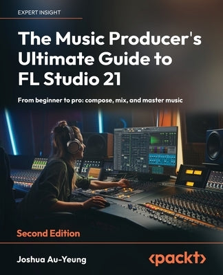 The Music Producer's Ultimate Guide to FL Studio 21 - Second Edition: From beginner to pro: compose, mix, and master music by Au-Yeung, Joshua