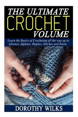 The Ultimate Crochet Volume: Learn the Basics of Crocheting all the way up Advance Afghans, Ripples, Stitches and Knots by Wilks, Dorothy
