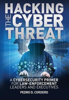 Hacking the Cyber Threat A Cybersecurity Primer for Law-Enforcement Leaders and Executives by Cordero, Pedro D.