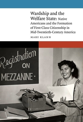 Wardship and the Welfare State: Native Americans and the Formation of First-Class Citizenship in Mid-Twentieth-Century America by Klann, Mary