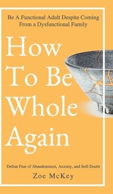 How to Be Whole Again: Defeat Fear of Abandonment, Anxiety, and Self-Doubt. Be an Emotionally Mature Adult Despite Coming from a Dysfunctional Family by McKey, Zoe