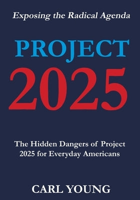 Project 2025: Exposing the Hidden Dangers of the Radical Agenda for Everyday Americans by Carl Young